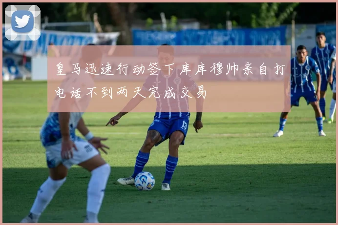 皇马迅速行动签下库库穆帅亲自打电话不到两天完成交易