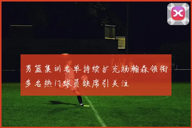 男篮集训名单持续扩充杨瀚森领衔多名热门球员缺席引关注