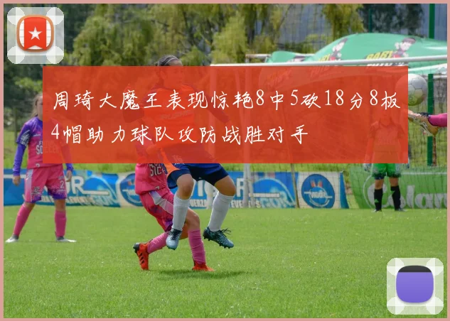 周琦大魔王表现惊艳8中5砍18分8板4帽助力球队攻防战胜对手