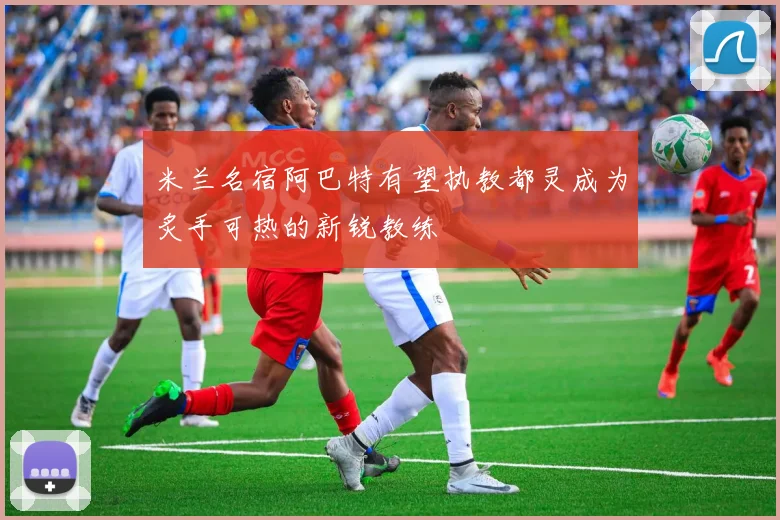 米兰名宿阿巴特有望执教都灵成为炙手可热的新锐教练
