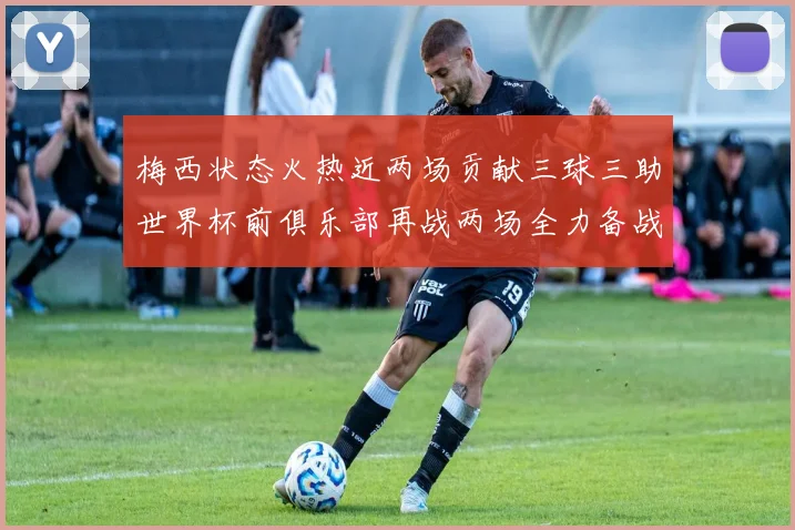 梅西状态火热近两场贡献三球三助世界杯前俱乐部再战两场全力备战大赛