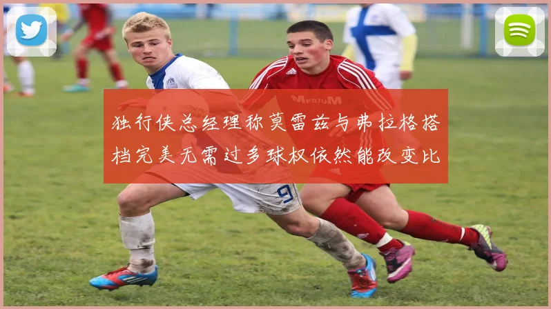 独行侠总经理称莫雷兹与弗拉格搭档完美无需过多球权依然能改变比赛局势